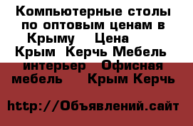 Компьютерные столы по оптовым ценам в Крыму. › Цена ­ 1 - Крым, Керчь Мебель, интерьер » Офисная мебель   . Крым,Керчь